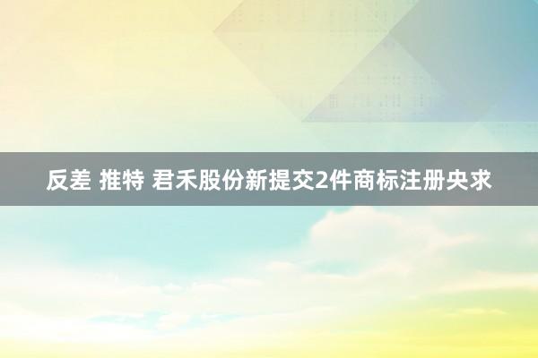 反差 推特 君禾股份新提交2件商标注册央求