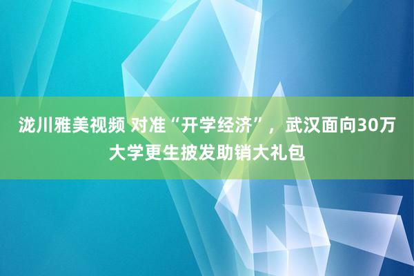 泷川雅美视频 对准“开学经济”，武汉面向30万大学更生披发助销大礼包