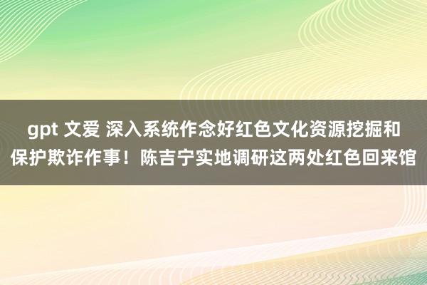 gpt 文爱 深入系统作念好红色文化资源挖掘和保护欺诈作事！陈吉宁实地调研这两处红色回来馆