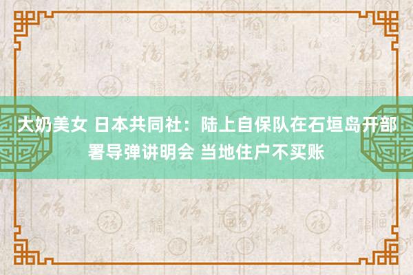 大奶美女 日本共同社：陆上自保队在石垣岛开部署导弹讲明会 当地住户不买账