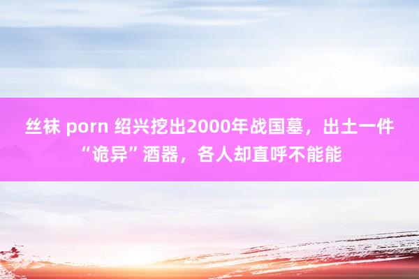 丝袜 porn 绍兴挖出2000年战国墓，出土一件“诡异”酒器，各人却直呼不能能