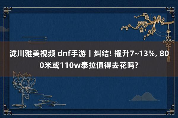 泷川雅美视频 dnf手游丨纠结! 擢升7~13%, 800米或110w泰拉值得去花吗?