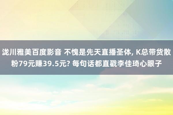 泷川雅美百度影音 不愧是先天直播圣体， K总带货散粉79元赚39.5元? 每句话都直戳李佳琦心眼子