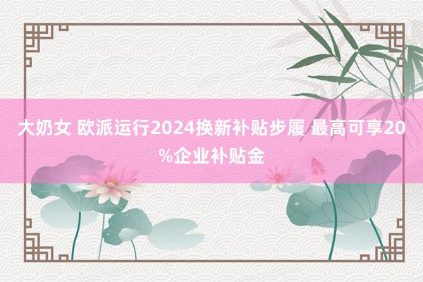 大奶女 欧派运行2024换新补贴步履 最高可享20%企业补贴金