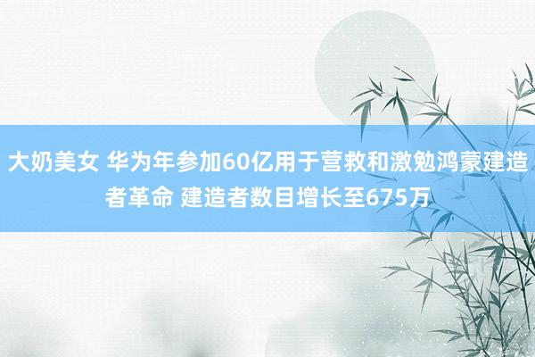 大奶美女 华为年参加60亿用于营救和激勉鸿蒙建造者革命 建造者数目增长至675万