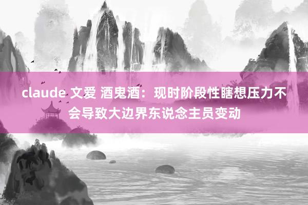 claude 文爱 酒鬼酒：现时阶段性瞎想压力不会导致大边界东说念主员变动