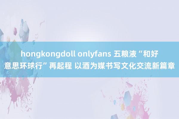 hongkongdoll onlyfans 五粮液“和好意思环球行”再起程 以酒为媒书写文化交流新篇章