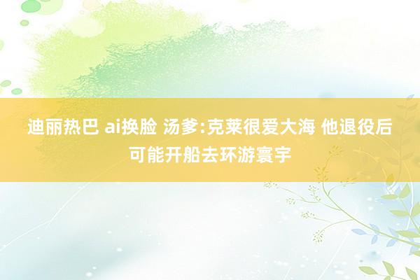 迪丽热巴 ai换脸 汤爹:克莱很爱大海 他退役后可能开船去环游寰宇