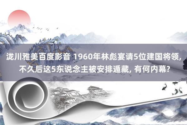 泷川雅美百度影音 1960年林彪宴请5位建国将领， 不久后这5东说念主被安排遁藏， 有何内幕?