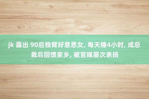 jk 露出 90后独臂好意思女， 每天睡4小时， 成总裁后回馈家乡， 被官媒屡次表扬