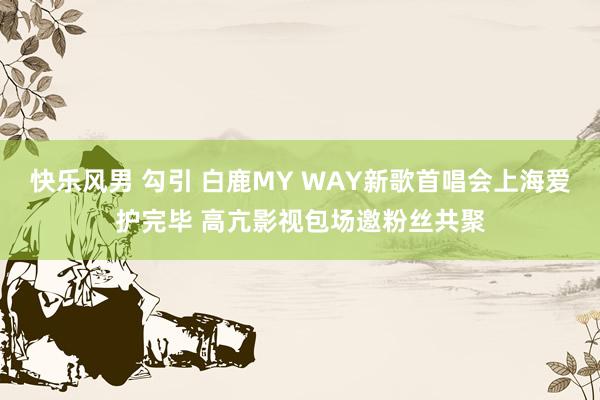 快乐风男 勾引 白鹿MY WAY新歌首唱会上海爱护完毕 高亢影视包场邀粉丝共聚