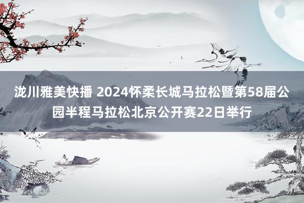 泷川雅美快播 2024怀柔长城马拉松暨第58届公园半程马拉松北京公开赛22日举行