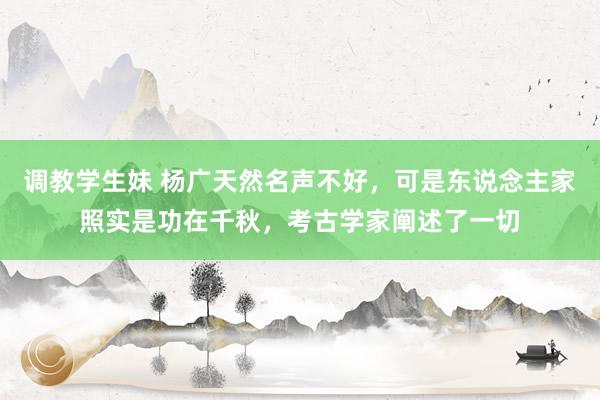 调教学生妹 杨广天然名声不好，可是东说念主家照实是功在千秋，考古学家阐述了一切