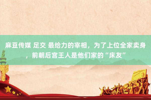 麻豆传媒 足交 最给力的宰相，为了上位全家卖身，前朝后宫王人是他们家的“床友”