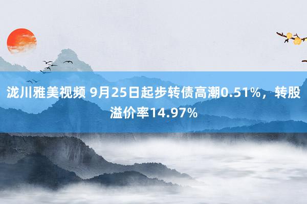 泷川雅美视频 9月25日起步转债高潮0.51%，转股溢价率14.97%