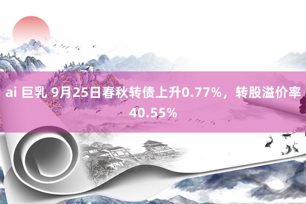 ai 巨乳 9月25日春秋转债上升0.77%，转股溢价率40.55%