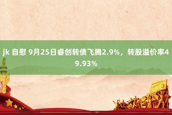 jk 自慰 9月25日睿创转债飞腾2.9%，转股溢价率49.93%