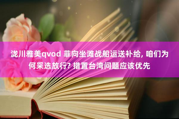 泷川雅美qvod 菲向坐滩战船运送补给， 咱们为何采选放行? 措置台湾问题应该优先