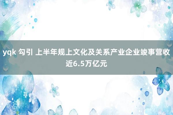 yqk 勾引 上半年规上文化及关系产业企业竣事营收近6.5万亿元