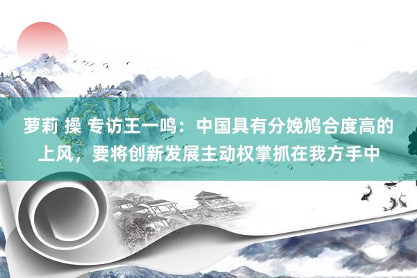 萝莉 操 专访王一鸣：中国具有分娩鸠合度高的上风，要将创新发展主动权掌抓在我方手中