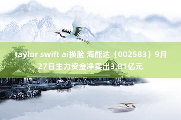 taylor swift ai换脸 海能达（002583）9月27日主力资金净卖出3.81亿元