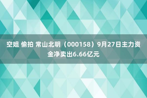 空姐 偷拍 常山北明（000158）9月27日主力资金净卖出6.66亿元