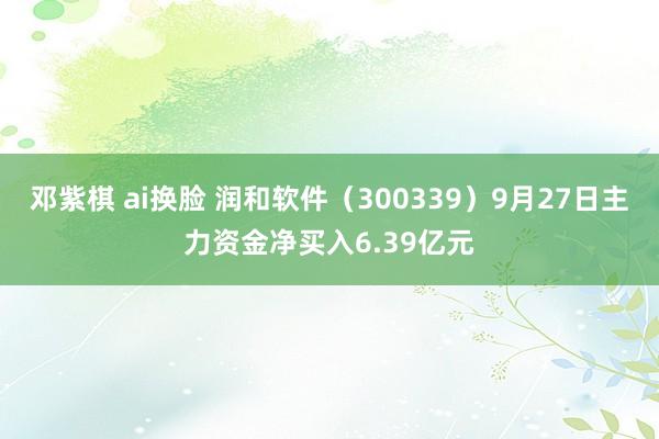 邓紫棋 ai换脸 润和软件（300339）9月27日主力资金净买入6.39亿元