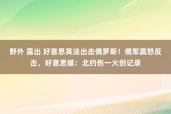 野外 露出 好意思英法出击俄罗斯！俄军震怒反击，好意思媒：北约伤一火创记录