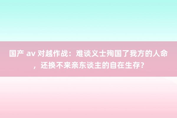 国产 av 对越作战：难谈义士殉国了我方的人命，还换不来亲东谈主的自在生存？