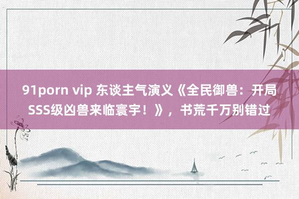 91porn vip 东谈主气演义《全民御兽：开局SSS级凶兽来临寰宇！》，书荒千万别错过