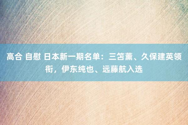 高合 自慰 日本新一期名单：三笘薰、久保建英领衔，伊东纯也、远藤航入选