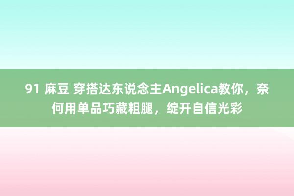 91 麻豆 穿搭达东说念主Angelica教你，奈何用单品巧藏粗腿，绽开自信光彩