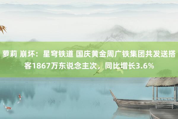 萝莉 崩坏：星穹铁道 国庆黄金周广铁集团共发送搭客1867万东说念主次，同比增长3.6%