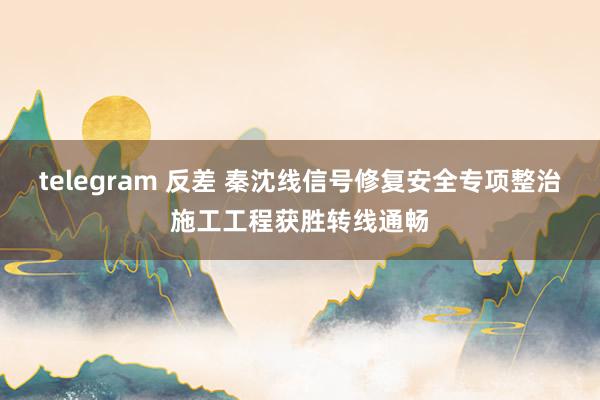 telegram 反差 秦沈线信号修复安全专项整治施工工程获胜转线通畅