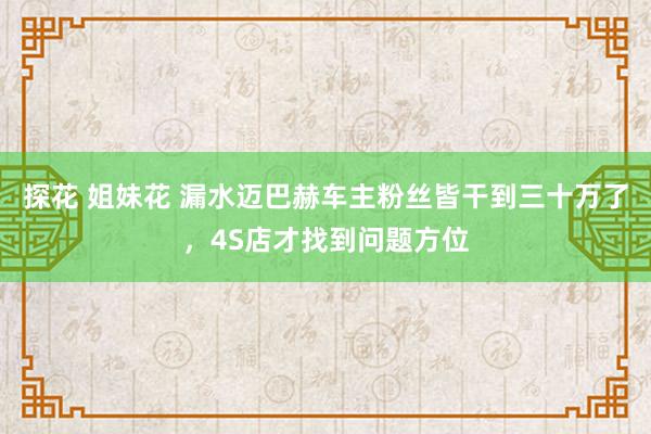 探花 姐妹花 漏水迈巴赫车主粉丝皆干到三十万了，4S店才找到问题方位