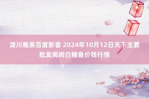 泷川雅美百度影音 2024年10月12日天下主要批发阛阓白鳝鱼价钱行情