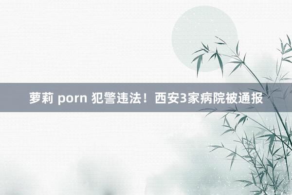 萝莉 porn 犯警违法！西安3家病院被通报