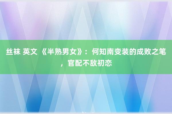 丝袜 英文 《半熟男女》：何知南变装的成败之笔，官配不敌初恋