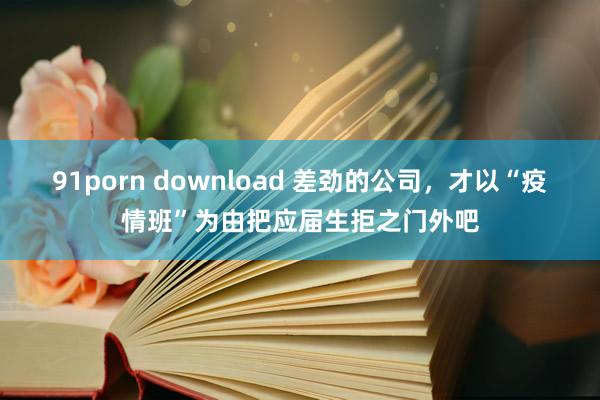 91porn download 差劲的公司，才以“疫情班”为由把应届生拒之门外吧