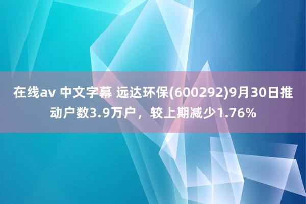 在线av 中文字幕 远达环保(600292)9月30日推动户数3.9万户，较上期减少1.76%