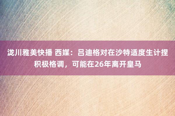 泷川雅美快播 西媒：吕迪格对在沙特适度生计捏积极格调，可能在26年离开皇马