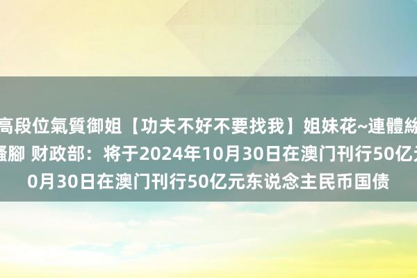 高段位氣質御姐【功夫不好不要找我】姐妹花~連體絲襪~大奶晃動~絲襪騷腳 财政部：将于2024年10月30日在澳门刊行50亿元东说念主民币国债