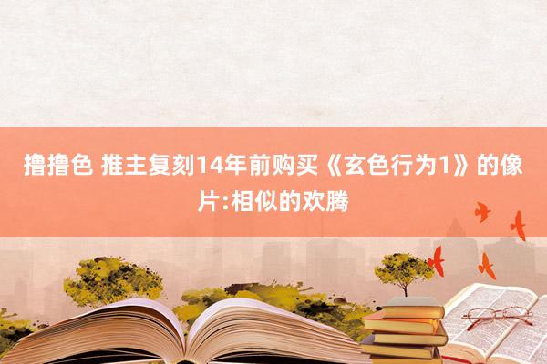 撸撸色 推主复刻14年前购买《玄色行为1》的像片:相似的欢腾