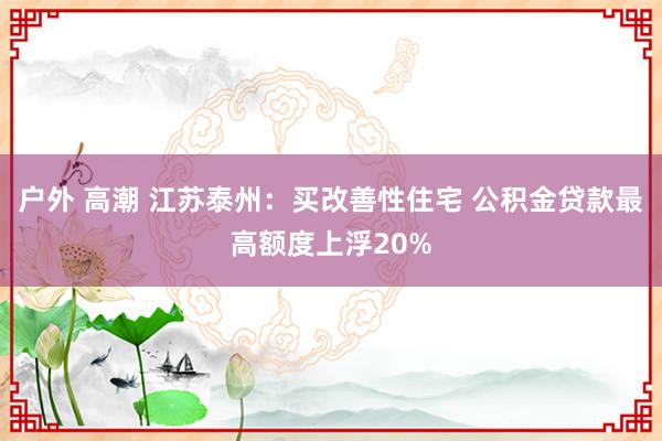 户外 高潮 江苏泰州：买改善性住宅 公积金贷款最高额度上浮20%