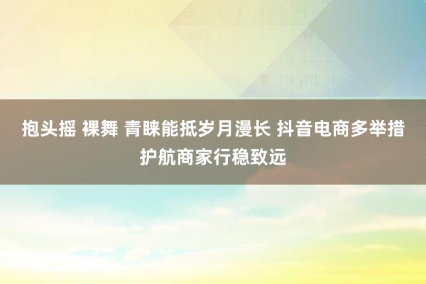 抱头摇 裸舞 青睐能抵岁月漫长 抖音电商多举措护航商家行稳致远