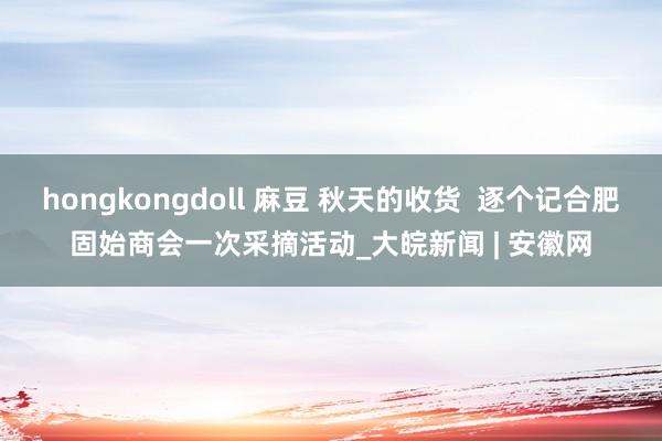 hongkongdoll 麻豆 秋天的收货  逐个记合肥固始商会一次采摘活动_大皖新闻 | 安徽网