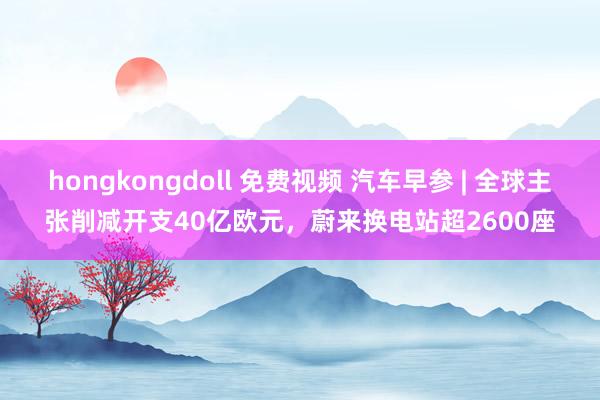 hongkongdoll 免费视频 汽车早参 | 全球主张削减开支40亿欧元，蔚来换电站超2600座