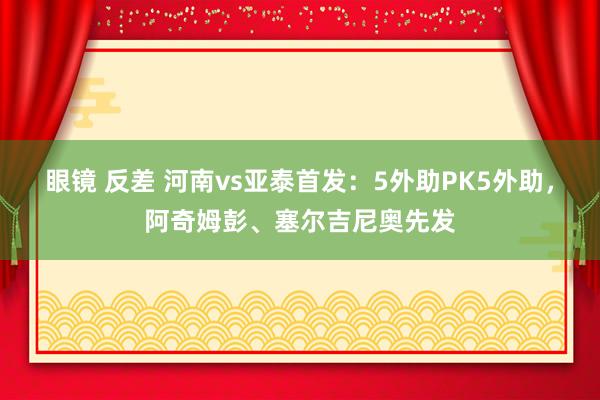 眼镜 反差 河南vs亚泰首发：5外助PK5外助，阿奇姆彭、塞尔吉尼奥先发