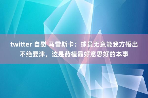 twitter 自慰 马雷斯卡：球员无意能我方悟出不绝要津，这是莳植最好意思好的本事