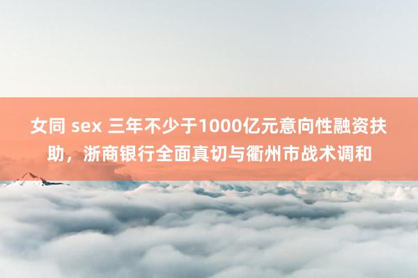 女同 sex 三年不少于1000亿元意向性融资扶助，浙商银行全面真切与衢州市战术调和